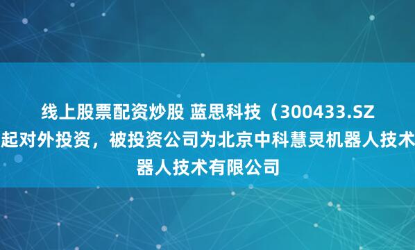 线上股票配资炒股 蓝思科技（300433.SZ）新增一起对外投资，被投资公司为北京中科慧灵机器人技术有限公司