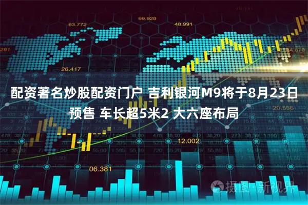 配资著名炒股配资门户 吉利银河M9将于8月23日预售 车长超5米2 大六座布局