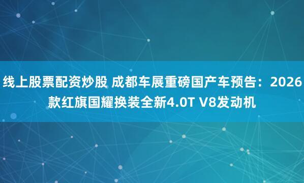 线上股票配资炒股 成都车展重磅国产车预告:2026款红旗国耀换装全新4.0T V8发动机