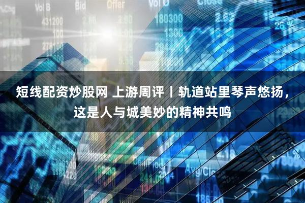 短线配资炒股网 上游周评丨轨道站里琴声悠扬，这是人与城美妙的精神共鸣