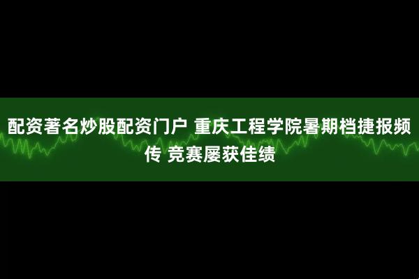 配资著名炒股配资门户 重庆工程学院暑期档捷报频传 竞赛屡获佳绩