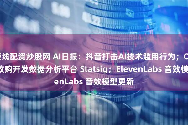短线配资炒股网 AI日报：抖音打击AI技术滥用行为；OpenAI 收购开发数据分析平台 Statsig；ElevenLabs 音效模型更新