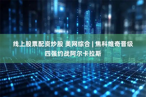 线上股票配资炒股 美网综合&#32;|&#32;焦科维奇晋级四强约战阿尔卡拉斯