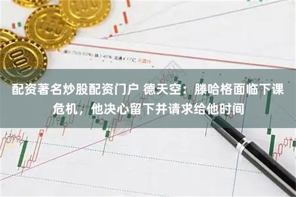配资著名炒股配资门户 德天空：滕哈格面临下课危机，他决心留下并请求给他时间