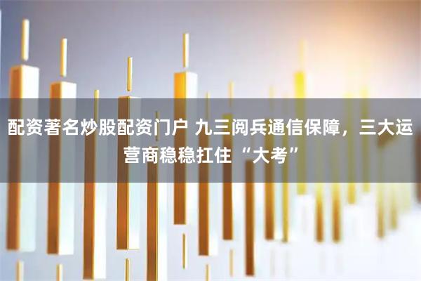 配资著名炒股配资门户 九三阅兵通信保障，三大运营商稳稳扛住 “大考”