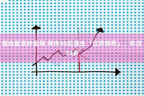 短线配资炒股网 网传90后医生「过劳猝死」,年仅34岁