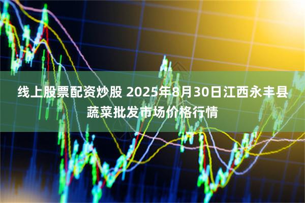 线上股票配资炒股 2025年8月30日江西永丰县蔬菜批发市场价格行情