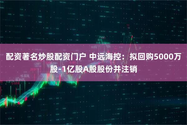配资著名炒股配资门户 中远海控：拟回购5000万股-1亿股A股股份并注销