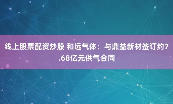 线上股票配资炒股 和远气体:与鼎益新材签订约7.68亿元供气合同