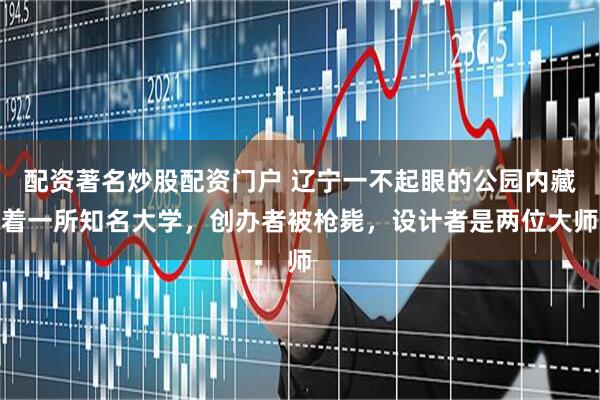 配资著名炒股配资门户 辽宁一不起眼的公园内藏着一所知名大学，创办者被枪毙，设计者是两位大师