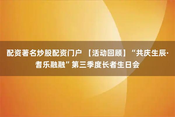 配资著名炒股配资门户 【活动回顾】“共庆生辰·耆乐融融”第三季度长者生日会