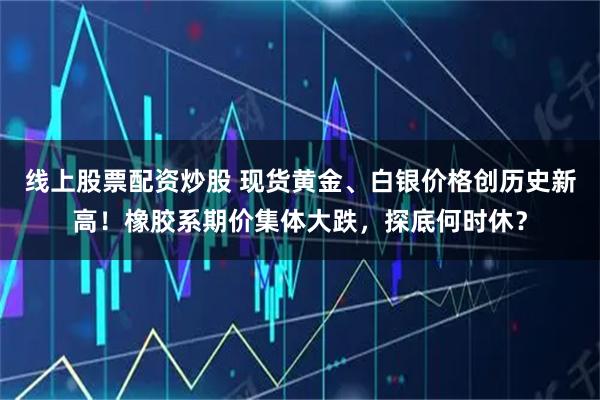 线上股票配资炒股 现货黄金、白银价格创历史新高！橡胶系期价集体大跌，探底何时休？