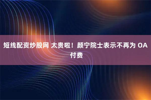 短线配资炒股网 太贵啦!颜宁院士表示不再为 OA 付费