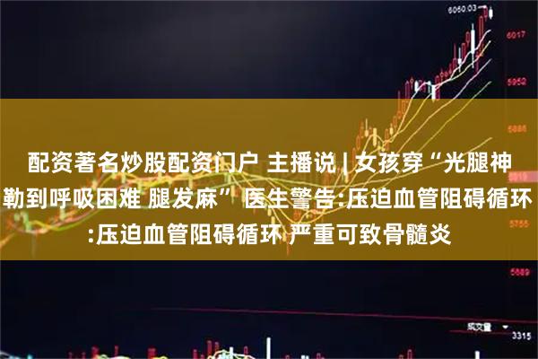配资著名炒股配资门户 主播说 | 女孩穿“光腿神器”胸闷进急诊 勒到呼吸困难 腿发麻” 医生警告:压迫血管阻碍循环 严重可致骨髓炎