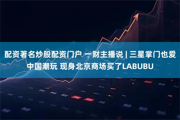 配资著名炒股配资门户 一财主播说 | 三星掌门也爱中国潮玩 现身北京商场买了LABUBU