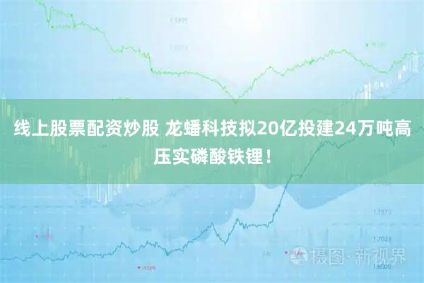 线上股票配资炒股 龙蟠科技拟20亿投建24万吨高压实磷酸铁锂!