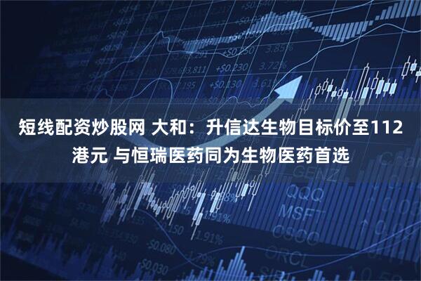 短线配资炒股网 大和：升信达生物目标价至112港元 与恒瑞医药同为生物医药首选