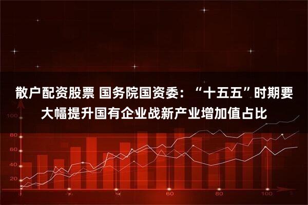 散户配资股票 国务院国资委：“十五五”时期要大幅提升国有企业战新产业增加值占比