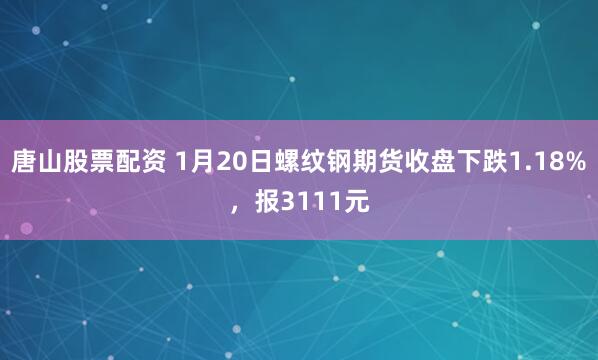 唐山股票配资 1月20日螺纹钢期货收盘下跌1.18%，报3111元