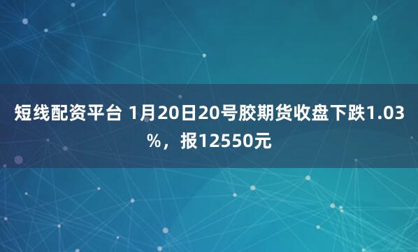 短线配资平台 1月20日20号胶期货收盘下跌1.03%，报12550元