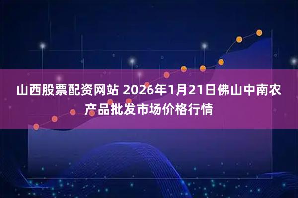山西股票配资网站 2026年1月21日佛山中南农产品批发市场价格行情