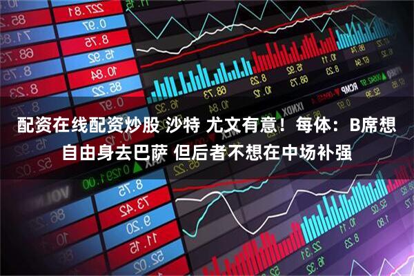配资在线配资炒股 沙特 尤文有意！每体：B席想自由身去巴萨 但后者不想在中场补强