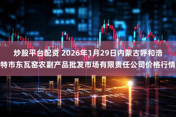 炒股平台配资 2026年1月29日内蒙古呼和浩特市东瓦窑农副产品批发市场有限责任公司价格行情