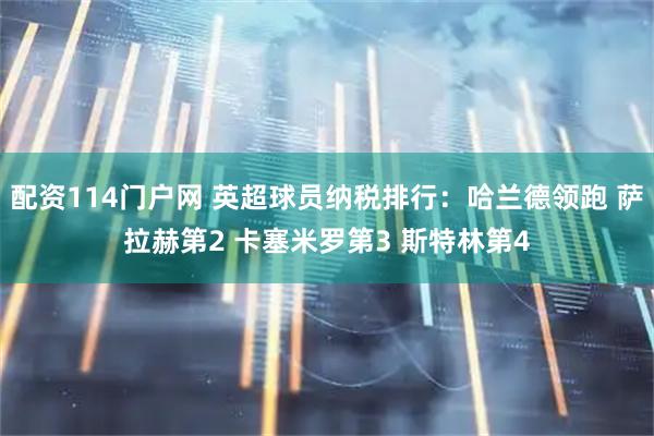 配资114门户网 英超球员纳税排行：哈兰德领跑 萨拉赫第2 卡塞米罗第3 斯特林第4