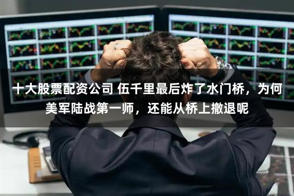 十大股票配资公司 伍千里最后炸了水门桥，为何美军陆战第一师，还能从桥上撤退呢
