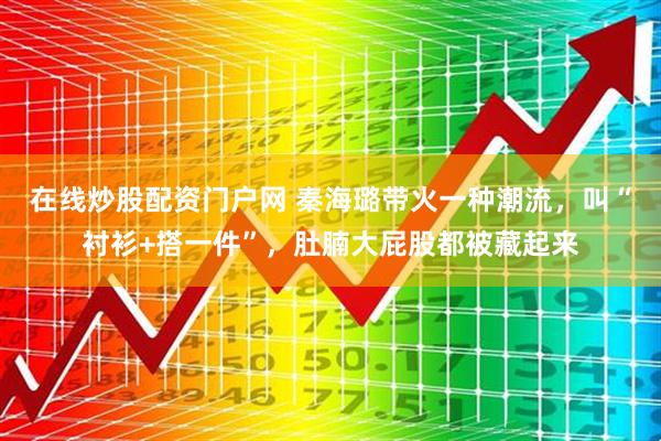 在线炒股配资门户网 秦海璐带火一种潮流，叫“衬衫+搭一件”，肚腩大屁股都被藏起来