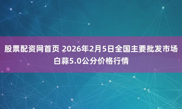 股票配资网首页 2026年2月5日全国主要批发市场白蒜5.0公分价格行情