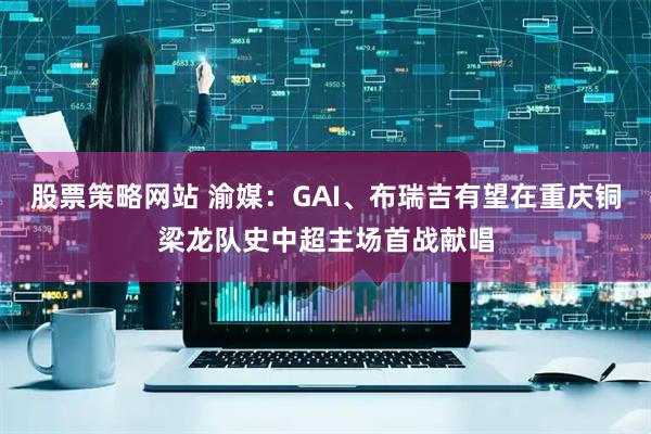 股票策略网站 渝媒：GAI、布瑞吉有望在重庆铜梁龙队史中超主场首战献唱