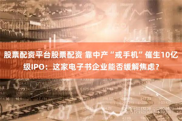 股票配资平台股票配资 靠中产“戒手机”催生10亿级IPO：这家电子书企业能否缓解焦虑？