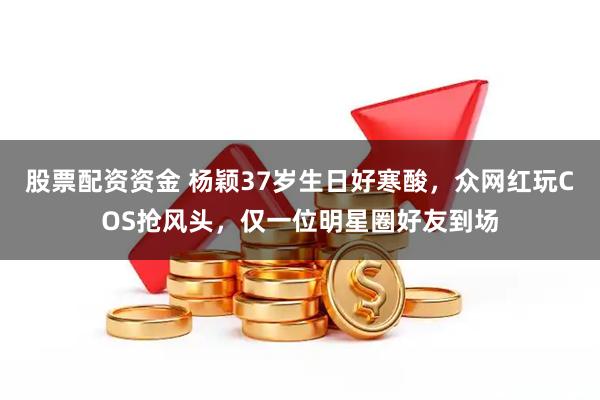 股票配资资金 杨颖37岁生日好寒酸，众网红玩COS抢风头，仅一位明星圈好友到场