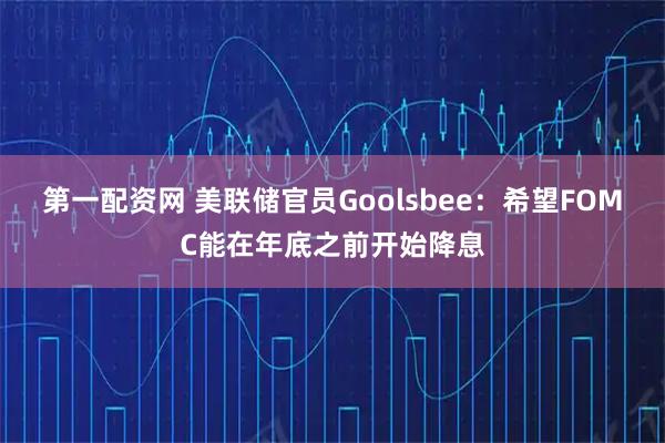 第一配资网 美联储官员Goolsbee：希望FOMC能在年底之前开始降息