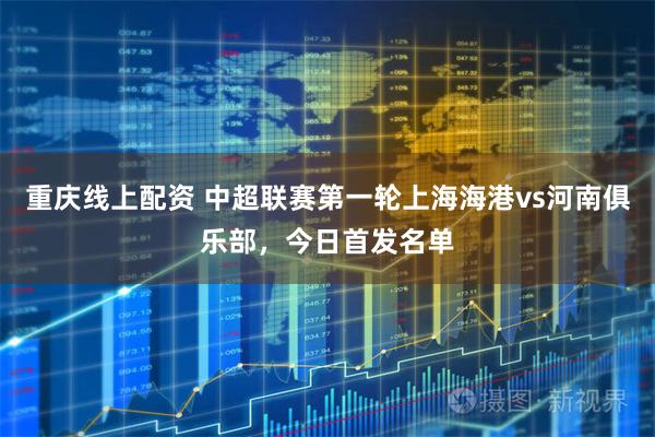 重庆线上配资 中超联赛第一轮上海海港vs河南俱乐部，今日首发名单