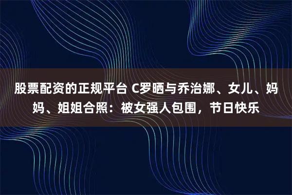 股票配资的正规平台 C罗晒与乔治娜、女儿、妈妈、姐姐合照：被女强人包围，节日快乐