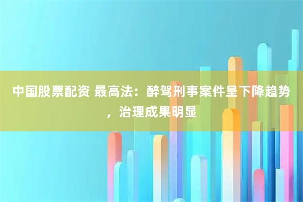 中国股票配资 最高法：醉驾刑事案件呈下降趋势，治理成果明显