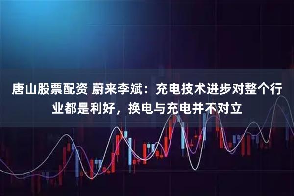 唐山股票配资 蔚来李斌：充电技术进步对整个行业都是利好，换电与充电并不对立