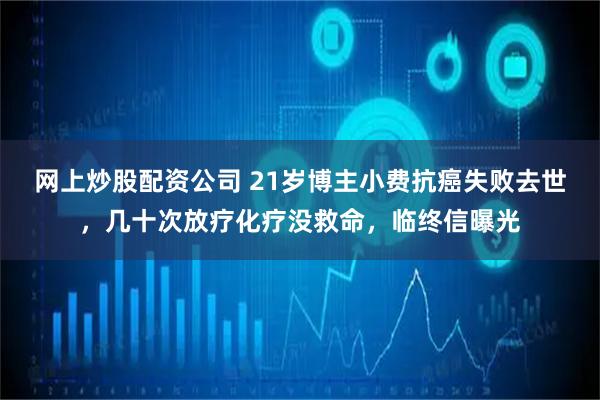网上炒股配资公司 21岁博主小费抗癌失败去世，几十次放疗化疗没救命，临终信曝光