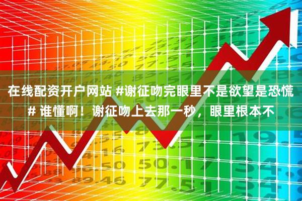 在线配资开户网站 #谢征吻完眼里不是欲望是恐慌# 谁懂啊！谢征吻上去那一秒，眼里根本不