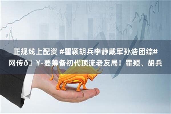 正规线上配资 #瞿颖胡兵李静戴军孙浩团综#网传🥭要筹备初代顶流老友局！瞿颖、胡兵