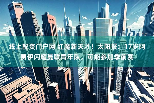 线上配资门户网 红魔新天才!太阳报:17岁阿贾伊闪耀曼联青年队,可能参加季前赛