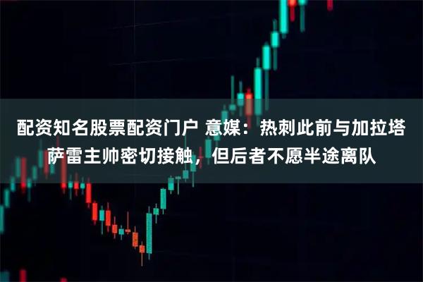 配资知名股票配资门户 意媒：热刺此前与加拉塔萨雷主帅密切接触，但后者不愿半途离队