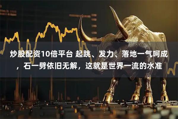 炒股配资10倍平台 起跳、发力、落地一气呵成，石一劈依旧无解，这就是世界一流的水准