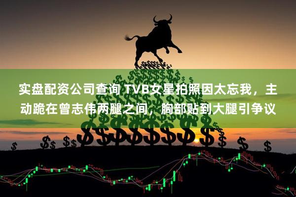 实盘配资公司查询 TVB女星拍照因太忘我，主动跪在曾志伟两腿之间，胸部贴到大腿引争议