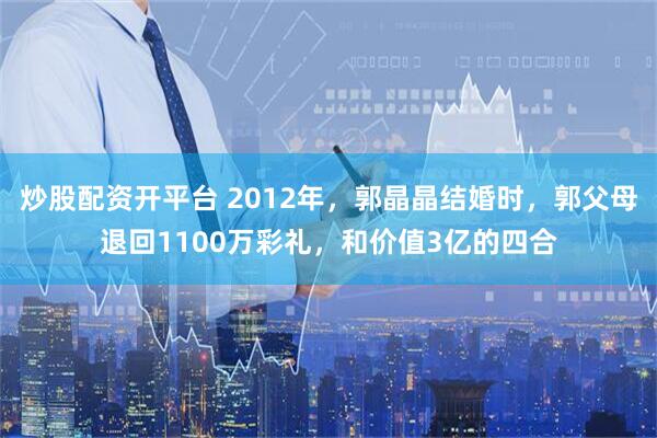 炒股配资开平台 2012年，郭晶晶结婚时，郭父母退回1100万彩礼，和价值3亿的四合