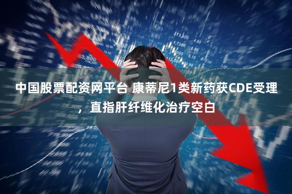 中国股票配资网平台 康蒂尼1类新药获CDE受理，直指肝纤维化治疗空白