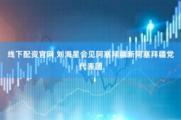 线下配资官网 刘海星会见阿塞拜疆新阿塞拜疆党代表团