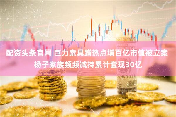 配资头条官网 巨力索具蹭热点增百亿市值被立案 杨子家族频频减持累计套现30亿